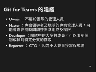 99
Git for Teams 的建議
● Owner ：不屬於團隊的管理人員
● Master ：專案領導者及聰明的專案管理人員，可
能會需要隨時間調整團隊組成及權限
● Developer ：團隊中的大多數成員，可以限制個
別成員對特定分支的存取
● Reporter ： CTO ，因為不太會直接寫程式碼
 