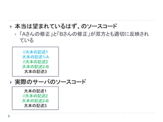  本当は望まれているはず、のソースコード
 「Aさんの修正」と「Bさんの修正」が双方とも適切に反映され
ている
 実際のサーバのソースコード
//大本の記述1
大本の記述1-A
//大本の記述2
大本の記述2-B
大本の記述3
大本の記述1
//大本の記述2
大本の記述2-B
大本の記述3
 