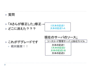  質問
 「Aさんが修正した」修正→
 どこに消えた？？？
現在のサーバのソース↓
 これがデグレードです
 絶対厳禁！！
//大本の記述1
大本の記述1-A
ソースコード管理サーバ：とあるファイル
大本の記述1
//大本の記述2
大本の記述2-B
大本の記述3
 