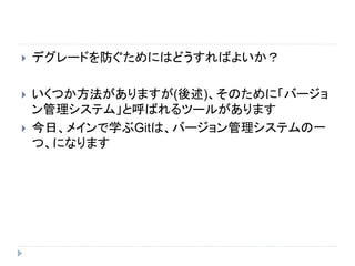  デグレードを防ぐためにはどうすればよいか？
 いくつか方法がありますが(後述)、そのために「バージョ
ン管理システム」と呼ばれるツールがあります
 今日、メインで学ぶGitは、バージョン管理システムの一
つ、になります
 