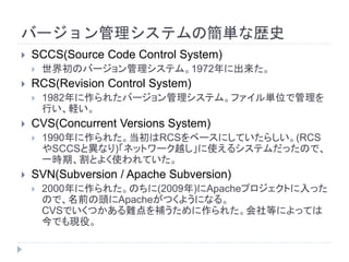 バージョン管理システムの簡単な歴史
 SCCS(Source Code Control System)
 世界初のバージョン管理システム。1972年に出来た。
 RCS(Revision Control System)
 1982年に作られたバージョン管理システム。ファイル単位で管理を
行い、軽い。
 CVS(Concurrent Versions System)
 1990年に作られた。当初はRCSをベースにしていたらしい。(RCS
やSCCSと異なり)「ネットワーク越し」に使えるシステムだったので、
一時期、割とよく使われていた。
 SVN(Subversion / Apache Subversion)
 2000年に作られた。のちに(2009年)にApacheプロジェクトに入った
ので、名前の頭にApacheがつくようになる。
CVSでいくつかある難点を補うために作られた。会社等によっては
今でも現役。
 