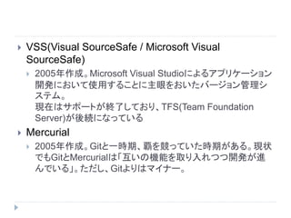  VSS(Visual SourceSafe / Microsoft Visual
SourceSafe)
 2005年作成。Microsoft Visual Studioによるアプリケーション
開発において使用することに主眼をおいたバージョン管理シ
ステム。
現在はサポートが終了しており、TFS(Team Foundation
Server)が後続になっている
 Mercurial
 2005年作成。Gitと一時期、覇を競っていた時期がある。現状
でもGitとMercurialは「互いの機能を取り入れつつ開発が進
んでいる」。ただし、Gitよりはマイナー。
 