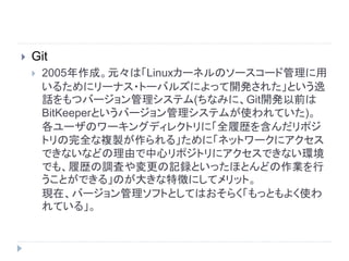  Git
 2005年作成。元々は「Linuxカーネルのソースコード管理に用
いるためにリーナス・トーバルズによって開発された」という逸
話をもつバージョン管理システム(ちなみに、Git開発以前は
BitKeeperというバージョン管理システムが使われていた)。
各ユーザのワーキングディレクトリに「全履歴を含んだリポジ
トリの完全な複製が作られる」ために「ネットワークにアクセス
できないなどの理由で中心リポジトリにアクセスできない環境
でも、履歴の調査や変更の記録といったほとんどの作業を行
うことができる」のが大きな特徴にしてメリット。
現在、バージョン管理ソフトとしてはおそらく「もっともよく使わ
れている」。
 