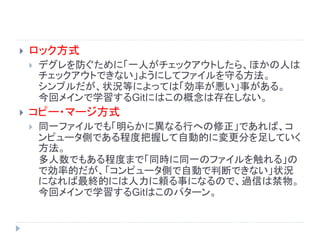 ロック方式
 デグレを防ぐために「一人がチェックアウトしたら、ほかの人は
チェックアウトできない」ようにしてファイルを守る方法。
シンプルだが、状況等によっては「効率が悪い」事がある。
今回メインで学習するGitにはこの概念は存在しない。
 コピー・マージ方式
 同一ファイルでも「明らかに異なる行への修正」であれば、コ
ンピュータ側である程度把握して自動的に変更分を足していく
方法。
多人数でもある程度まで「同時に同一のファイルを触れる」の
で効率的だが、「コンピュータ側で自動で判断できない」状況
になれば最終的には人力に頼る事になるので、過信は禁物。
今回メインで学習するGitはこのパターン。
 