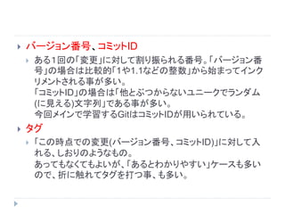  バージョン番号、コミットID
 ある１回の「変更」に対して割り振られる番号。「バージョン番
号」の場合は比較的「1や1.1などの整数」から始まってインク
リメントされる事が多い。
「コミットID」の場合は「他とぶつからないユニークでランダム
(に見える)文字列」である事が多い。
今回メインで学習するGitはコミットIDが用いられている。
 タグ
 「この時点での変更(バージョン番号、コミットID)」に対して入
れる、しおりのようなもの。
あってもなくてもよいが、「あるとわかりやすい」ケースも多い
ので、折に触れてタグを打つ事、も多い。
 