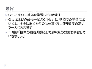 趣旨
 Gitについて、基本を学習していきます
 Git、およびWebサービスGitHubは、学校での学習にお
いても、社会に出てからのお仕事でも、使う頻度の高い
ツールになります
 一端は「授業の前提知識として」のGitの知識を学習して
いきましょう
 