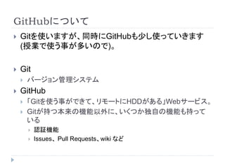 GitHubについて
 Gitを使いますが、同時にGitHubも少し使っていきます
(授業で使う事が多いので)。
 Git
 バージョン管理システム
 GitHub
 「Gitを使う事ができて、リモートにHDDがある」Webサービス。
 Gitが持つ本来の機能以外に、いくつか独自の機能も持って
いる
 認証機能
 Issues、 Pull Requests、wiki など
 
