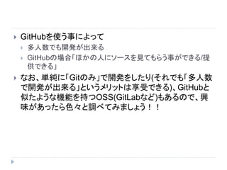  GitHubを使う事によって
 多人数でも開発が出来る
 GitHubの場合「ほかの人にソースを見てもらう事ができる/提
供できる」
 なお、単純に「Gitのみ」で開発をしたり(それでも「多人数
で開発が出来る」というメリットは享受できる)、GitHubと
似たような機能を持つOSS(GitLabなど)もあるので、興
味があったら色々と調べてみましょう！！
 