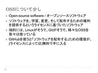 OSSについて少し
 Open-source software / オープンソースソフトウェア
 ソフトウェアを、学習、変更、そして配布するための権利
を提供するというライセンスに基づいたソフトウェア
 端的には、Linuxがそうで、Gitがそうで、様々なOSSを
我々は使っている
 GitHubを使うと「ソフトウェアを配布する」ための環境が、
(ライセンスによっては)無料で手に入る
 