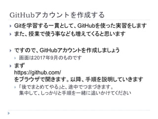 GitHubアカウントを作成する
 Gitを学習する一貫として、GitHubを使った実習をします
 また、授業で使う事なども増えてくると思います
 ですので、GitHubアカウントを作成しましょう
 画面は2017年9月のものです
 まず
https://github.com/
をブラウザで開きます。以降、手順を説明していきます
 「後でまとめてやる」と、途中でつまづきます。
集中して、しっかりと手順を一緒に追いかけてください
 