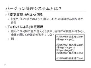 バージョン管理システムとは？
 「変更履歴」がないと困る
 「誰が」「いつ」「どのように」修正したかの経緯が必要な時が
ある
 「コメントによる」変更履歴
 読みにくい(特に量が増えると後半、極端に可読性が落ちる)、
全体を通しての差分がわかりにくい
 例 →
// 20170325 古庄 修正start
//$hoge = hoge();
// 20170901 鵜沢 修正start
//$hoge = hoge(1);
$hoge = hoge(2);
// 20170901 鵜沢 修正end
// 20170325 古庄 修正end
 
