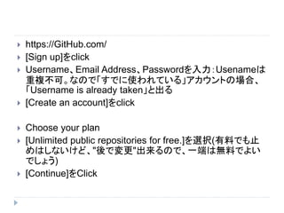  https://GitHub.com/
 [Sign up]をclick
 Username、Email Address、Passwordを入力：Usenameは
重複不可。なので「すでに使われている」アカウントの場合、
「Username is already taken」と出る
 [Create an account]をclick
 Choose your plan
 [Unlimited public repositories for free.]を選択(有料でも止
めはしないけど、"後で変更"出来るので、一端は無料でよい
でしょう)
 [Continue]をClick
 
