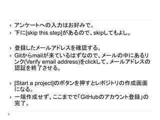  アンケートへの入力はお好みで。
 下に[skip this step]があるので、skipしてもよし。
 登録したメールアドレスを確認する。
 Gitからmailが来ているはずなので、メールの中にあるリ
ンク(Verify email address)をclickして、メールアドレスの
認証を終了させる。
 [Start a project]のボタンを押すとレポジトリの作成画面
になる。
 一端作成せず、ここまでで「GitHubのアカウント登録」の
完了。
 
