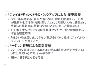  「ファイル/ディレクトリのバックアップによる」変更履歴
 ファイルが増える、差分が解らない、命名を間違えると「どれ
が最新かわからない(例：新しい.xls、より新しい.xls、最新.xls、
更新した最新.xls、最新より新しい.xls、新しい最新.xls)」
 「日付(＋ナンバリング)」にすればマシだが、差分は相変わら
ずある程度不明
 「細かい巻き戻し」はできない事が多い(か、極端にファイルや
ディレクトリが増えるか)
 バージョン管理による変更履歴
 バージョン管理システムにもよるが基本「差分が見やすい」よ
うに出来ているので、わかりやすい
 細かい巻き戻しなども可能
 