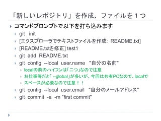「新しいレポジトリ」を作成、ファイルを１つ
 コマンドプロンプトで以下を打ち込みます
 git init
 [エクスプローラでテキストファイルを作成： README.txt]
 [README.txtを修正] test1
 git add README.txt
 git config --local user.name "自分の名前"
 localの前のハイフンは「二つ」なので注意
 お仕事等だと「 --global」が多いが、今回は共有PCなので、localで
 スペースが必要なので注意！！
 git config --local user.email "自分のメールアドレス"
 git commit -a -m "first commit"
 