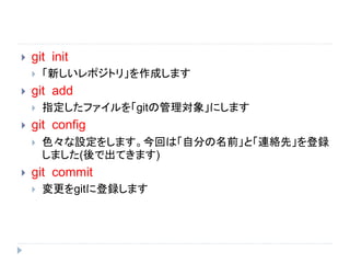  git init
 「新しいレポジトリ」を作成します
 git add
 指定したファイルを「gitの管理対象」にします
 git config
 色々な設定をします。今回は「自分の名前」と「連絡先」を登録
しました(後で出てきます)
 git commit
 変更をgitに登録します
 