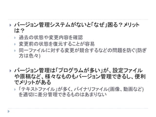 バージョン管理システムがないと「なぜ」困る？メリット
は？
 過去の状態や変更内容を確認
 変更前の状態を復元することが容易
 同一ファイルに対する変更が競合するなどの問題を防ぐ(防ぎ
方は色々)
 バージョン管理は「プログラムが多い」が、設定ファイル
や原稿など、様々なものもバージョン管理できるし、便利
でメリットがある
 「テキストファイル」が多く、バイナリファイル(画像、動画など)
を適切に差分管理できるものはあまりない
 