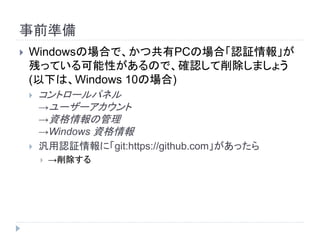 事前準備
 Windowsの場合で、かつ共有PCの場合「認証情報」が
残っている可能性があるので、確認して削除しましょう
(以下は、Windows 10の場合)
 コントロールパネル
→ユーザーアカウント
→資格情報の管理
→Windows 資格情報
 汎用認証情報に「git:https://github.com」があったら
 →削除する
 