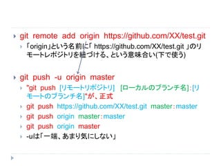  git remote add origin https://github.com/XX/test.git
 「origin」という名前に「 https://github.com/XX/test.git 」のリ
モートレポジトリを紐づける、という意味合い(下で使う)
 git push -u origin master
 "git push [リモートリポジトリ] [ローカルのブランチ名]：[リ
モートのブランチ名]"が、正式
 git push https://github.com/XX/test.git master：master
 git push origin master：master
 git push origin master
 -uは「一端、あまり気にしない」
 