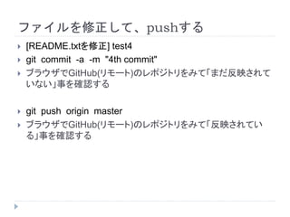 ファイルを修正して、pushする
 [README.txtを修正] test4
 git commit -a -m "4th commit"
 ブラウザでGitHub(リモート)のレポジトリをみて「まだ反映されて
いない」事を確認する
 git push origin master
 ブラウザでGitHub(リモート)のレポジトリをみて「反映されてい
る」事を確認する
 