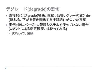 デグレード(degrade)の恐怖
 直接的には「grade(等級、階級、品等、グレード)」に「de-
(離れる、下がる等を意味する接頭語)」がついた言葉
 実例：特にバージョン管理システムを使っていない場合
(コメントによる変更履歴、は使ってみる)
 次Pageで、図解
 