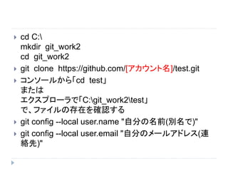  cd C:
mkdir git_work2
cd git_work2
 git clone https://github.com/[アカウント名]/test.git
 コンソールから「cd test」
または
エクスプローラで「C:git_work2test」
で、ファイルの存在を確認する
 git config --local user.name "自分の名前(別名で)"
 git config --local user.email "自分のメールアドレス(連
絡先)"
 