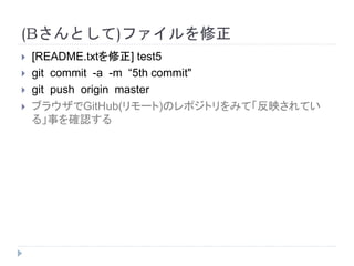 (Bさんとして)ファイルを修正
 [README.txtを修正] test5
 git commit -a -m “5th commit"
 git push origin master
 ブラウザでGitHub(リモート)のレポジトリをみて「反映されてい
る」事を確認する
 