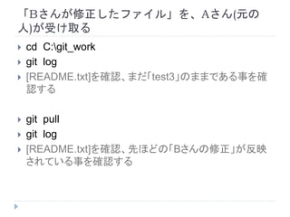 「Bさんが修正したファイル」を、Aさん(元の
人)が受け取る
 cd C:git_work
 git log
 [README.txt]を確認、まだ「test3」のままである事を確
認する
 git pull
 git log
 [README.txt]を確認、先ほどの「Bさんの修正」が反映
されている事を確認する
 