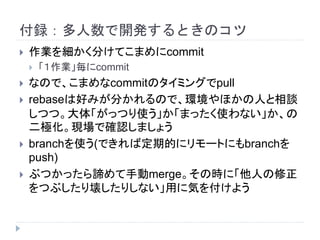 付録：多人数で開発するときのコツ
 作業を細かく分けてこまめにcommit
 「１作業」毎にcommit
 なので、こまめなcommitのタイミングでpull
 rebaseは好みが分かれるので、環境やほかの人と相談
しつつ。大体「がっつり使う」か「まったく使わない」か、の
二極化。現場で確認しましょう
 branchを使う(できれば定期的にリモートにもbranchを
push)
 ぶつかったら諦めて手動merge。その時に「他人の修正
をつぶしたり壊したりしない」用に気を付けよう
 