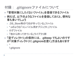 付録： .gitignoreファイルについて
 「管理対象にしたくないファイル」を登録できるファイル
 例えば、以下のようなファイルを登録しておくと、便利な
事も多いでしょう
 .DS_Store等の「OSが作っている」ファイル
 *.oのような「コンパイル用オブジェクト」ファイル
 ログファイル
 「他から持ってきている」ライブラリ群
 「空ディレクトリ」の保持には、 .gitkeep でもよいのです
が「対象ディレクトリに.gitignoreを置く」方法もあります
 *
!.gitignore
 