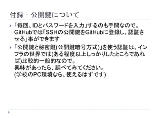 付録：公開鍵について
 「毎回、IDとパスワードを入力」するのも手間なので。
GitHubでは「SSHの公開鍵をGitHubに登録し、認証さ
せる」事ができます
 「公開鍵と秘密鍵(公開鍵暗号方式)」を使う認証は、イン
フラの世界では(ある程度以上しっかりしたところであれ
ば)比較的一般的なので。
興味があったら、調べてみてください。
(学校のPC環境なら、使えるはずです)
 