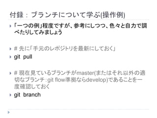付録：ブランチについて学ぶ(操作例)
 「一つの例」程度ですが、参考にしつつ、色々と自力で調
べたりしてみましょう
 # 先に「手元のレポジトリを最新にしておく」
 git pull
 # 現在見ているブランチがmaster(またはそれ以外の適
切なブランチ：git flow準拠ならdevelop)であることを一
度確認しておく
 git branch
 