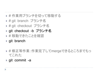  # 作業用ブランチを切って移動する
 # git branch ブランチ名
 # git checkout ブランチ名
 git checkout -b ブランチ名
 # 移動できたことを確認
 git branch
 # 修正等作業：作業完了してmergeできるところまでもっ
てこれた
 git commit -a
 