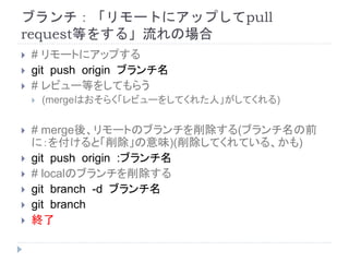 ブランチ：「リモートにアップしてpull
request等をする」流れの場合
 # リモートにアップする
 git push origin ブランチ名
 # レビュー等をしてもらう
 (mergeはおそらく「レビューをしてくれた人」がしてくれる)
 # merge後、リモートのブランチを削除する(ブランチ名の前
に：を付けると「削除」の意味)(削除してくれている、かも)
 git push origin :ブランチ名
 # localのブランチを削除する
 git branch -d ブランチ名
 git branch
 終了
 