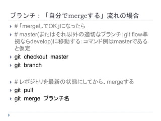 ブランチ：「自分でmergeする」流れの場合
 # 「mergeしてOK」になったら
 # master(またはそれ以外の適切なブランチ：git flow準
拠ならdevelop)に移動する：コマンド例はmasterである
と仮定
 git checkout master
 git branch
 # レポジトリを最新の状態にしてから、mergeする
 git pull
 git merge ブランチ名
 