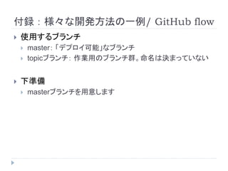 付録：様々な開発方法の一例/ GitHub flow
 使用するブランチ
 master： 「デプロイ可能」なブランチ
 topicブランチ： 作業用のブランチ群。命名は決まっていない
 下準備
 masterブランチを用意します
 