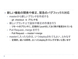  新しい機能の開発や修正、緊急のバグフィックス対応
 masterから新しいブランチを作成する
 git checkout -b ブランチ名
 新しいブランチ上で追加や修正の作業を行う
 リモートのブランチに、定期的にpushをしておく事が推奨されている
 Pull Request、merge を行う
 Pull Request → masterへmerge
 masterに入ったものは、いつdeployされてもよい、とみなす
 定期的、或いは即時、といったdeployタイミングが多いと思います
 