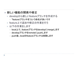  新しい機能の開発や修正
 developから新しいfeatureブランチを作成する
 "feature/ブランチ名"という命名が多いです
 feature上で追加や修正の作業を行う
 以下の作業をします
 local上で、featureブランチをdevelopにmergeします
 developブランチをremoteにpushします
 push後、localのfeatureブランチは削除します
 