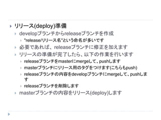  リリース(deploy)準備
 developブランチからreleaseブランチを作成
 "release/リリース名"という命名が多いです
 必要であれば、 releaseブランチに修正を加えます
 リリースの準備が完了したら、以下の作業を行います
 releaseブランチをmasterにmergeして、pushします
 masterブランチにリリース用のタグをつけます(こちらもpush)
 releaseブランチの内容をdevelopブランチにmergeして、pushしま
す
 releaseブランチを削除します
 masterブランチの内容をリリース(deploy)します
 