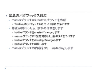  緊急のバグフィックス対応
 masterブランチからhotfixeブランチを作成
 "hotfixe/ホットフィックス名"という命名が多いです
 修正が終わったら、以下の作業をします
 hotfixeブランチをmasterにmergeします
 masterブランチに「緊急対応した」旨のタグをつけます
 hotfixeブランチをdevelopにmergeします
 hotfixeブランチを削除します
 masterブランチの内容をリリース(deploy)します
 