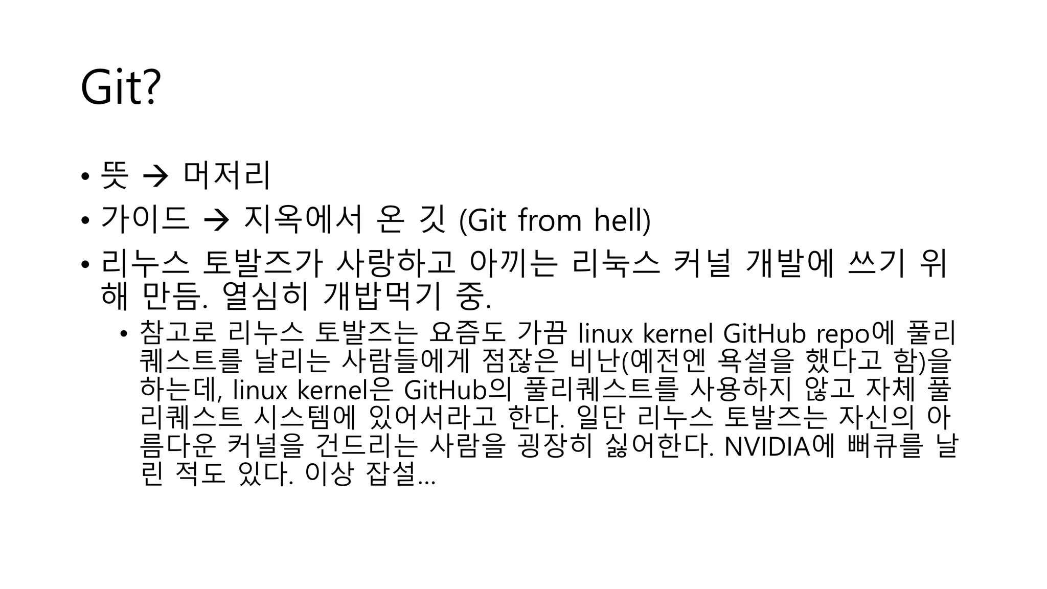 Git?
• 뜻  머저리
• 가이드  지옥에서 온 깃 (Git from hell)
• 리누스 토발즈가 사랑하고 아끼는 리눅스 커널 개발에 쓰기 위
해 만듬. 열심히 개밥먹기 중.
• 참고로 리누스 토발즈는 요즘도 가끔 linux kernel GitHub repo에 풀리
퀘스트를 날리는 사람들에게 점잖은 비난(예전엔 욕설을 했다고 함)을
하는데, linux kernel은 GitHub의 풀리퀘스트를 사용하지 않고 자체 풀
리퀘스트 시스템에 있어서라고 한다. 일단 리누스 토발즈는 자신의 아
름다운 커널을 건드리는 사람을 굉장히 싫어한다. NVIDIA에 뻐큐를 날
린 적도 있다. 이상 잡설…
 