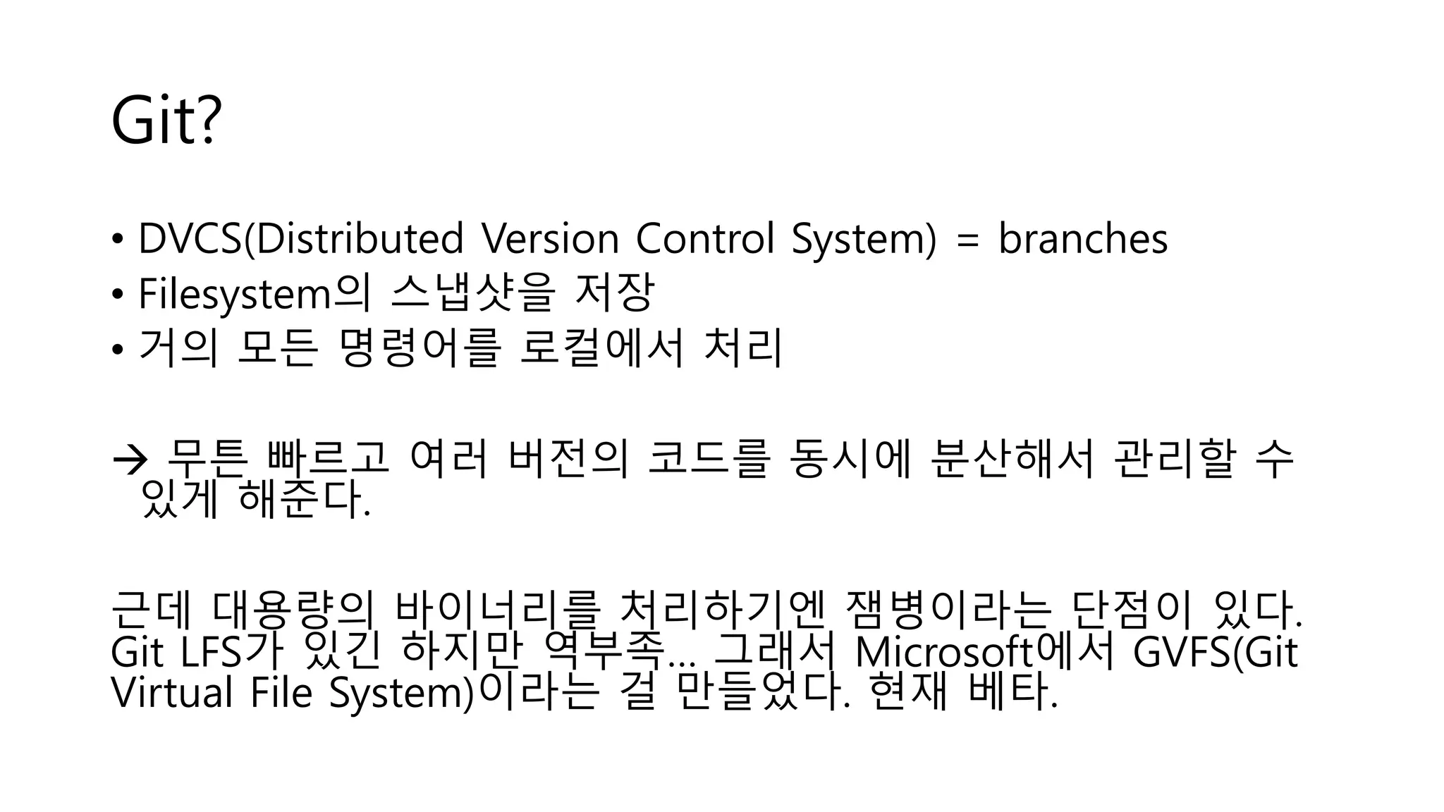 Git?
• DVCS(Distributed Version Control System) = branches
• Filesystem의 스냅샷을 저장
• 거의 모든 명령어를 로컬에서 처리
 무튼 빠르고 여러 버전의 코드를 동시에 분산해서 관리할 수
있게 해준다.
근데 대용량의 바이너리를 처리하기엔 잼병이라는 단점이 있다.
Git LFS가 있긴 하지만 역부족… 그래서 Microsoft에서 GVFS(Git
Virtual File System)이라는 걸 만들었다. 현재 베타.
 