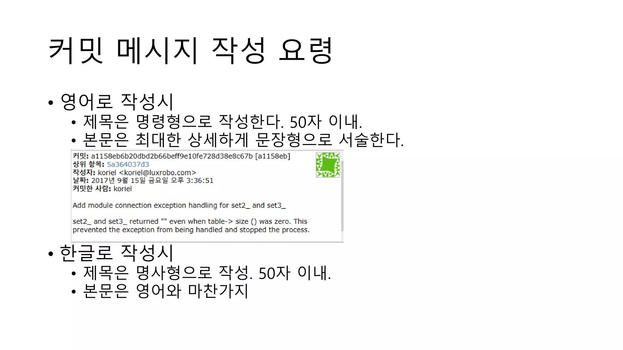 커밋 메시지 작성 요령
• 영어로 작성시
• 제목은 명령형으로 작성한다. 50자 이내.
• 본문은 최대한 상세하게 문장형으로 서술한다.
• 한글로 작성시
• 제목은 명사형으로 작성. 50자 이내.
• 본문은 영어와 마찬가지
 