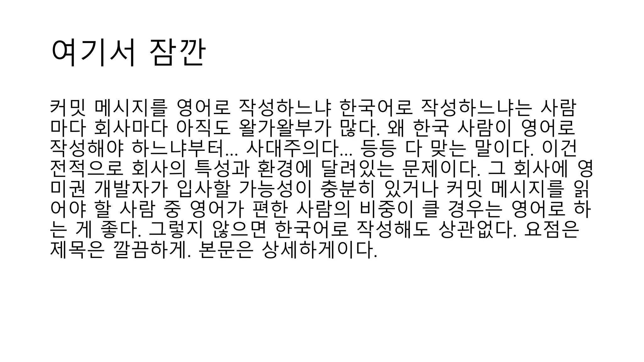 여기서 잠깐
커밋 메시지를 영어로 작성하느냐 한국어로 작성하느냐는 사람
마다 회사마다 아직도 왈가왈부가 많다. 왜 한국 사람이 영어로
작성해야 하느냐부터… 사대주의다… 등등 다 맞는 말이다. 이건
전적으로 회사의 특성과 환경에 달려있는 문제이다. 그 회사에 영
미권 개발자가 입사할 가능성이 충분히 있거나 커밋 메시지를 읽
어야 할 사람 중 영어가 편한 사람의 비중이 클 경우는 영어로 하
는 게 좋다. 그렇지 않으면 한국어로 작성해도 상관없다. 요점은
제목은 깔끔하게. 본문은 상세하게이다.
 
