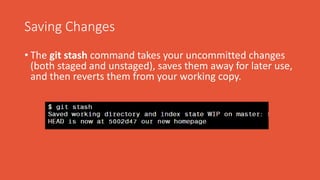 Saving Changes
• The git stash command takes your uncommitted changes
(both staged and unstaged), saves them away for later use,
and then reverts them from your working copy.
 