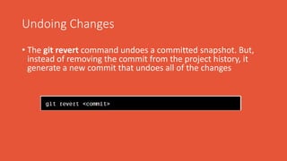 Undoing Changes
• The git revert command undoes a committed snapshot. But,
instead of removing the commit from the project history, it
generate a new commit that undoes all of the changes
 