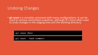 Undoing Changes
• git reset is a versatile command with many configurations. It can be
used to remove committed snapshots, although it’s more often used
to undo changes in the staging area and the working directory.
 