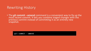 Rewriting History
• The git commit --amend command is a convenient way to fix up the
most recent commit. It lets you combine staged changes with the
previous commit instead of committing it as an entirely new
snapshot.
 
