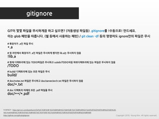 gitignore
더 읽어보기 : https://git-scm.com/book/ko/v2/Git%EC%9D%98-%EA%B8%B0%EC%B4%88-%EC%88%98%EC%A0%95%ED%95%98%EA%B3%A0-
%EC%A0%80%EC%9E%A5%EC%86%8C%EC%97%90-%EC%A0%80%EC%9E%A5%ED%95%98%EA%B8%B0
https://github.com/github/gitignore
# 확장자가 .a인 파일 무시
*.a
# 윗 라인에서 확장자가 .a인 파일은 무시하게 했지만 lib.a는 무시하지 않음
!lib.a
# 현재 디렉토리에 있는 TODO파일은 무시하고 subdir/TODO처럼 하위디렉토리에 있는 파일은 무시하지 않음
/TODO
# build/ 디렉토리에 있는 모든 파일은 무시
build/
# doc/notes.txt 파일은 무시하고 doc/server/arch.txt 파일은 무시하지 않음
doc/*.txt
# doc 디렉토리 아래의 모든 .pdf 파일을 무시
doc/**/*.pdf
GIT이 몇몇 파일을 무시하게끔 하고 싶으면? (자동생성 파일등) .gitignore를 !수동으로! 만드세요.
이는 glob 패턴을 따릅니다. (쉘 등에서 사용하는 패턴) / git clean -df 등의 명령어도 ignore안의 파일은 무시
Copyright 2018. Young Kim. All rights reserved.
 