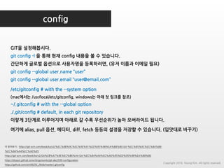 config
더 읽어보기 : https://git-scm.com/book/ko/v2/%EC%8B%9C%EC%9E%91%ED%95%98%EA%B8%B0-Git-%EC%B5%9C%EC%B4%88-
%EC%84%A4%EC%A0%95
https://git-scm.com/book/ko/v2/Git%EB%A7%9E%EC%B6%A4-Git-%EC%84%A4%EC%A0%95%ED%95%98%EA%B8%B0
https://drypot.github.io/writings/works/git-abc/030-configuration
https://github.com/sim0629/_/blob/master/.gitconfig
GIT을 설정해봅시다.
git config -l 을 통해 현재 config 내용을 볼 수 있습니다.
간단하게 글로벌 옵션으로 사용자명을 등록하려면, (유저 이름과 이메일 필요)
git config --global user.name “user”
git config --global user.email “user@email.com”
/etc/gitconfig # with the --system option
(mac에서는 /usr/local/etc/gitconfig, windows는 아래 첫 링크를 참조)
~/.gitconfig # with the --global option
./.git/config # default, in each git repository
이렇게 3단계로 이루어지며 아래로 갈 수록 우선순위가 높아 오버라이드 됩니다.
여기에 alias, pull 옵션, 에디터, diff, fetch 등등의 설정을 저장할 수 있습니다. (입맛대로 바꾸기)
Copyright 2018. Young Kim. All rights reserved.
 